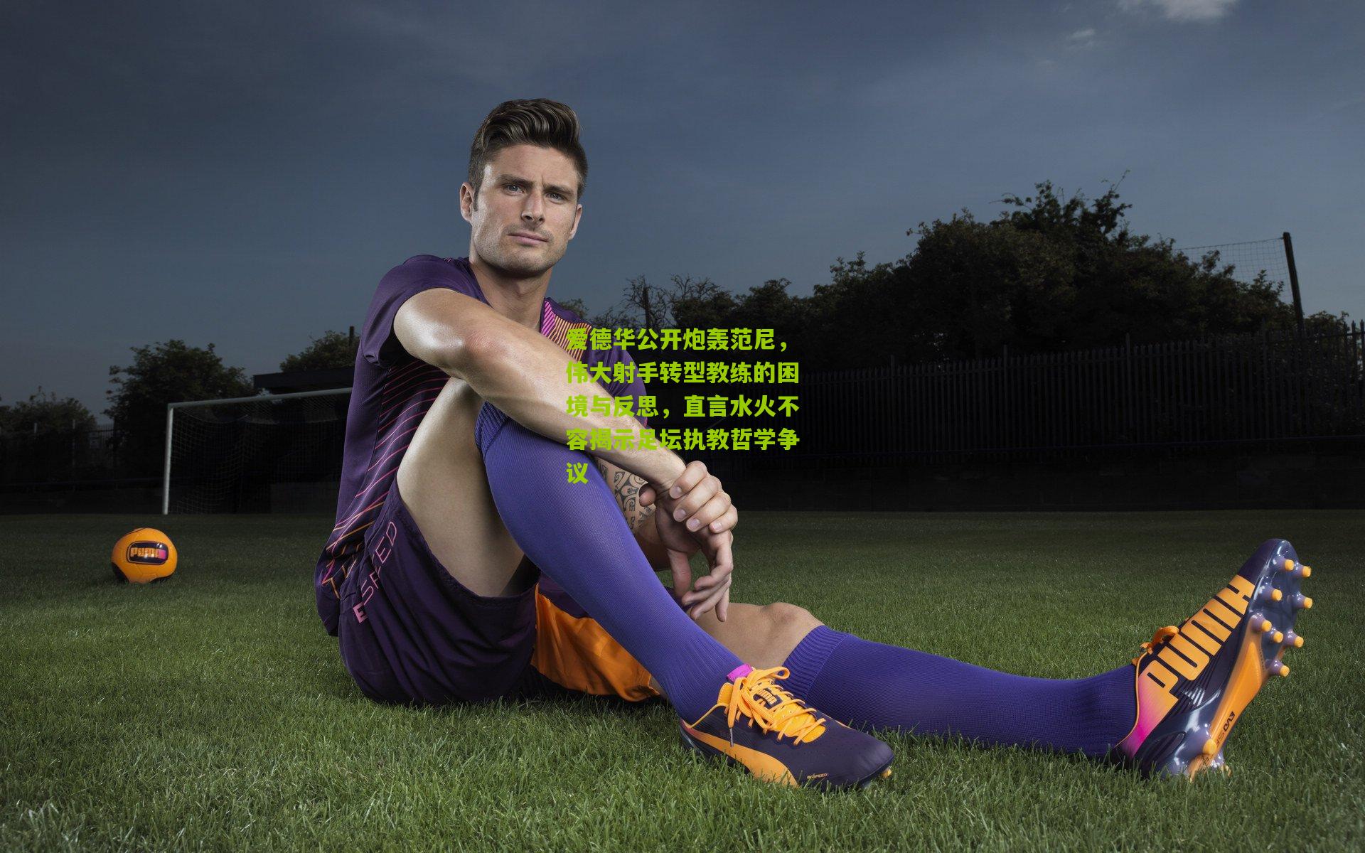 爱德华公开炮轰范尼，伟大射手转型教练的困境与反思，直言水火不容揭示足坛执教哲学争议